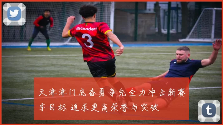 天津津门虎奋勇争先全力冲击新赛季目标 追求更高荣誉与突破