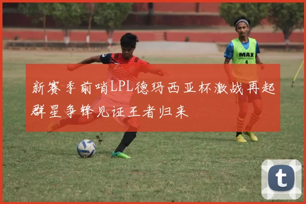 新赛季前哨LPL德玛西亚杯激战再起群星争锋见证王者归来