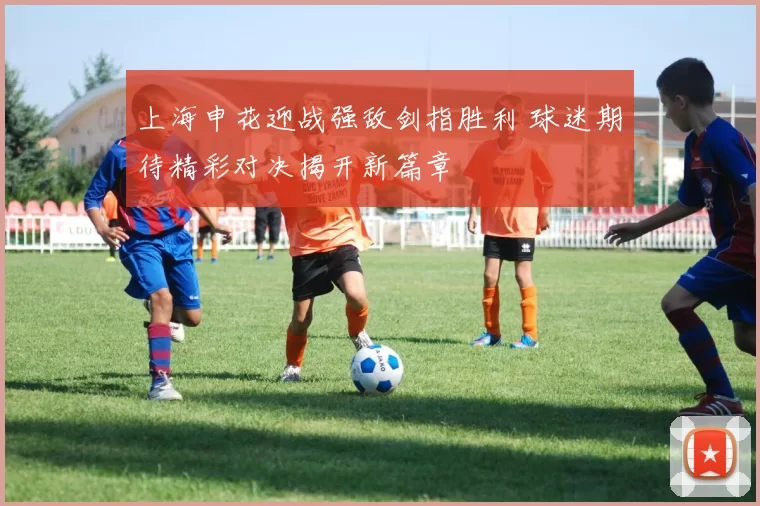 上海申花迎战强敌剑指胜利 球迷期待精彩对决揭开新篇章