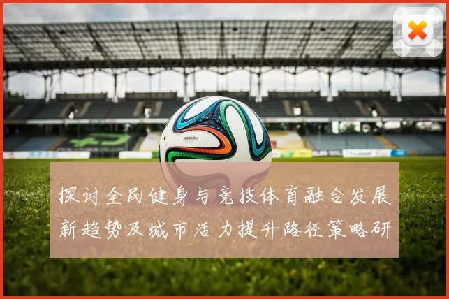 探讨全民健身与竞技体育融合发展新趋势及城市活力提升路径策略研究