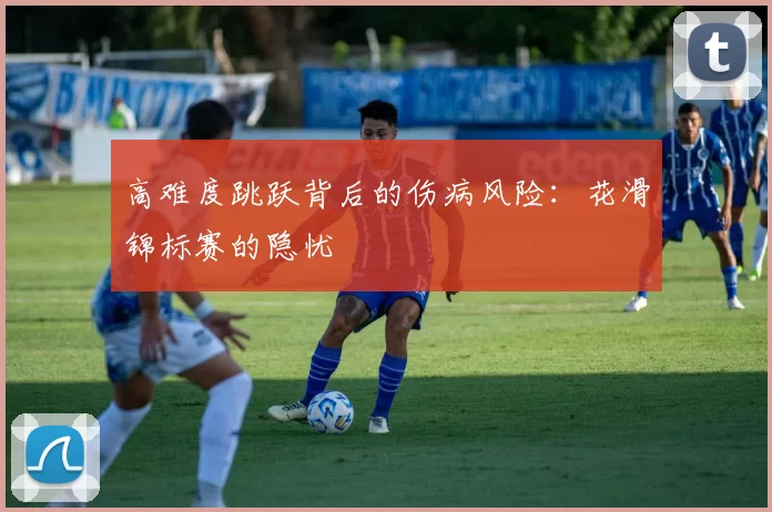 高难度跳跃背后的伤病风险：花滑锦标赛的隐忧