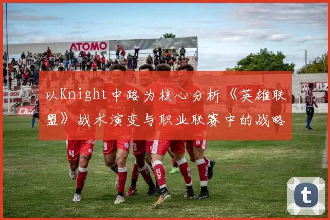 以Knight中路为核心分析《英雄联盟》战术演变与职业联赛中的战略部署