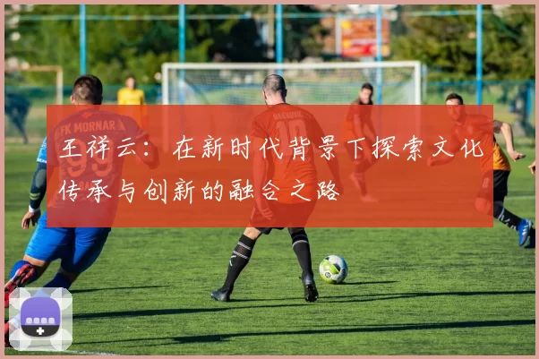 王祥云：在新时代背景下探索文化传承与创新的融合之路