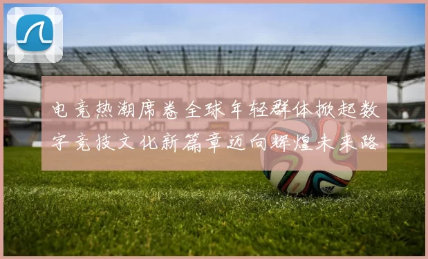 电竞热潮席卷全球年轻群体掀起数字竞技文化新篇章迈向辉煌未来路