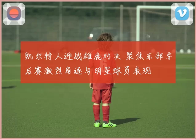 凯尔特人迎战雄鹿对决 聚焦东部季后赛激烈角逐与明星球员表现