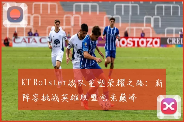 KT Rolster战队重塑荣耀之路：新阵容挑战英雄联盟电竞巅峰