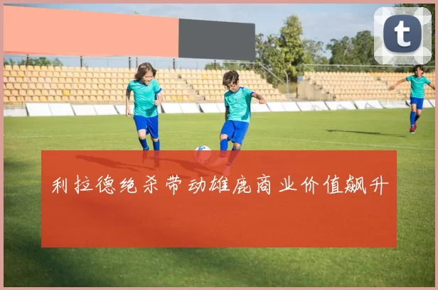 利拉德绝杀带动雄鹿商业价值飙升