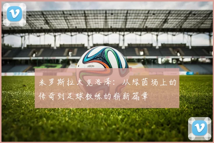 米罗斯拉夫克洛泽：从绿茵场上的传奇到足球教练的崭新篇章