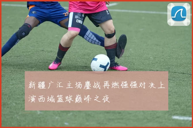 新疆广汇主场鏖战再燃强强对决上演西域篮球巅峰之夜