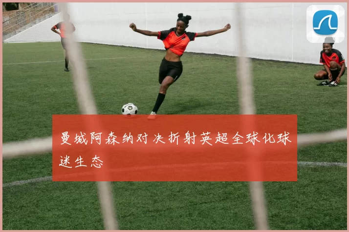 曼城阿森纳对决折射英超全球化球迷生态