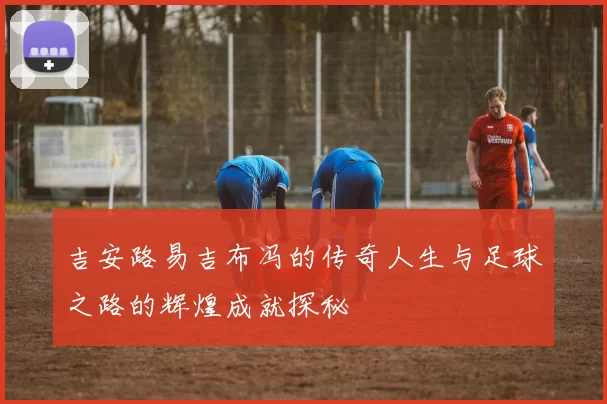 吉安路易吉布冯的传奇人生与足球之路的辉煌成就探秘