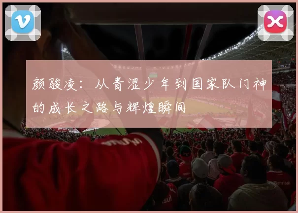 颜骏凌：从青涩少年到国家队门神的成长之路与辉煌瞬间