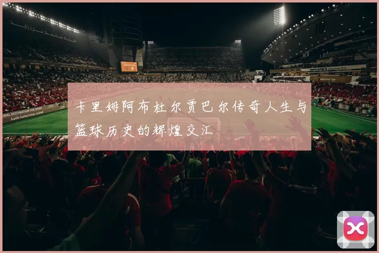 卡里姆阿布杜尔贾巴尔传奇人生与篮球历史的辉煌交汇