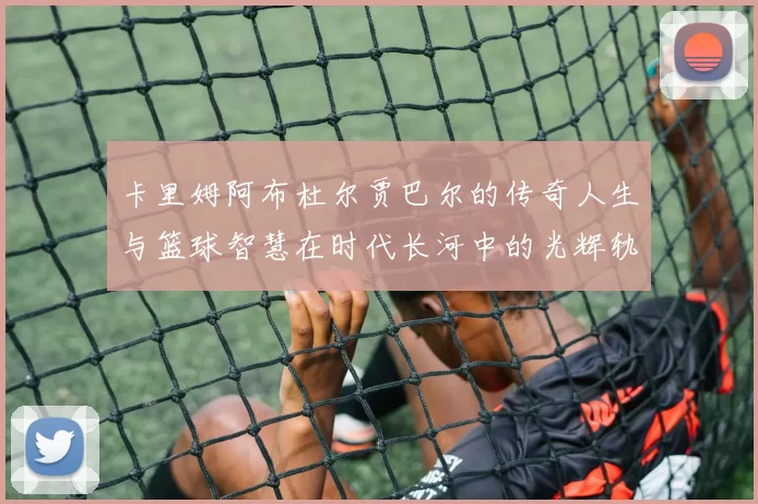 卡里姆阿布杜尔贾巴尔的传奇人生与篮球智慧在时代长河中的光辉轨迹