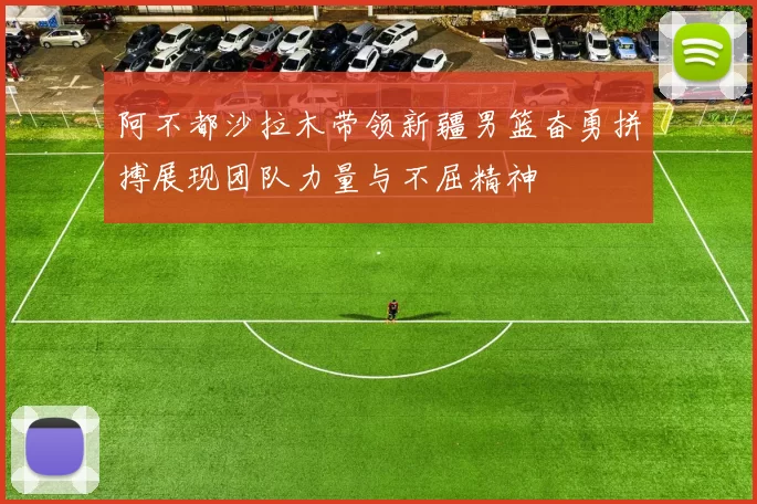 阿不都沙拉木带领新疆男篮奋勇拼搏展现团队力量与不屈精神