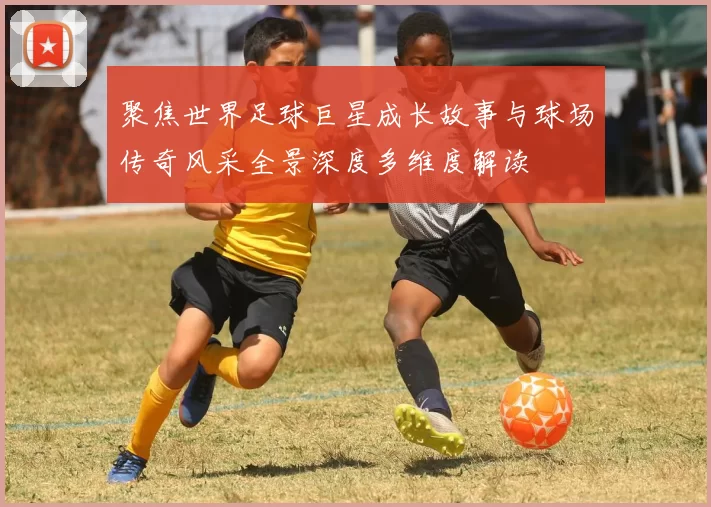 聚焦世界足球巨星成长故事与球场传奇风采全景深度多维度解读