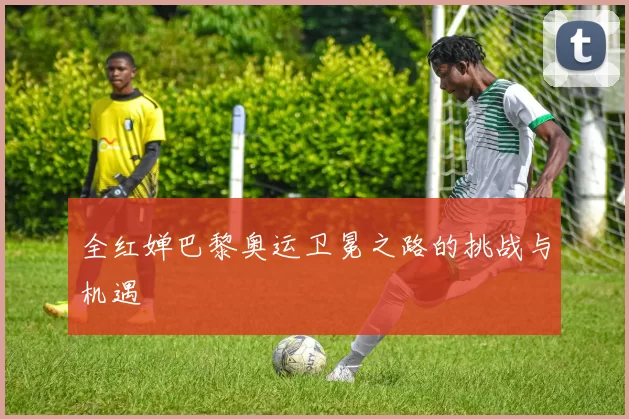 全红婵巴黎奥运卫冕之路的挑战与机遇
